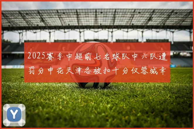 2025赛季中超前七名球队中六队遭罚分申花天津各被扣十分仅蓉城幸免
