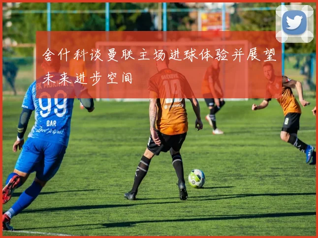 舍什科谈曼联主场进球体验并展望未来进步空间
