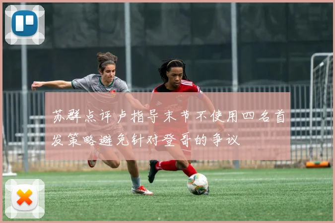 苏群点评卢指导末节不使用四名首发策略避免针对登哥的争议