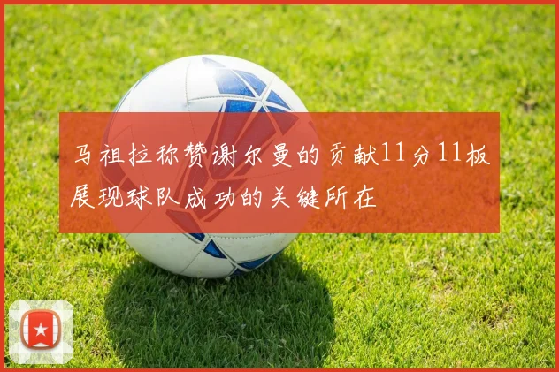 马祖拉称赞谢尔曼的贡献11分11板展现球队成功的关键所在