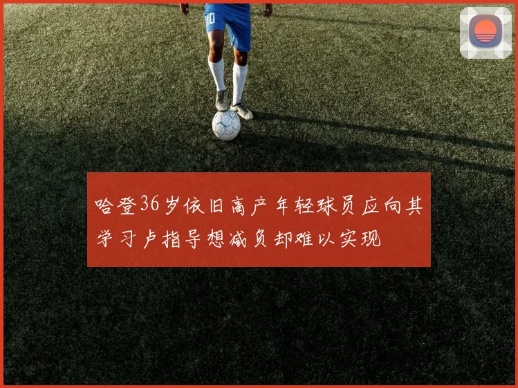 哈登36岁依旧高产年轻球员应向其学习卢指导想减负却难以实现