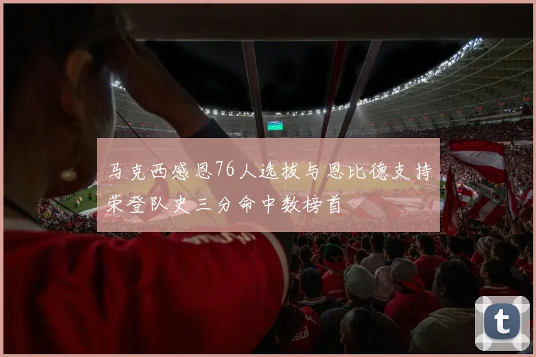 马克西感恩76人选拔与恩比德支持荣登队史三分命中数榜首