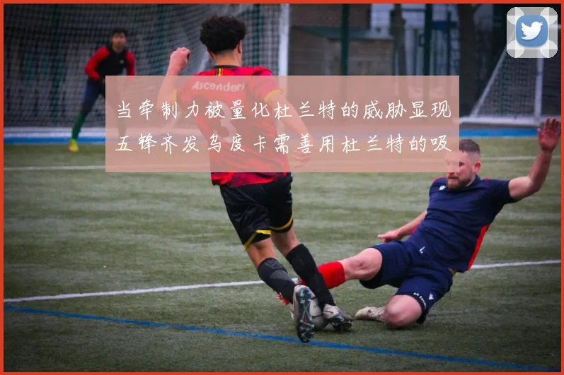 当牵制力被量化杜兰特的威胁显现五锋齐发乌度卡需善用杜兰特的吸引力