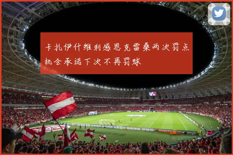 卡扎伊什维利感恩克雷桑两次罚点机会承诺下次不再罚球