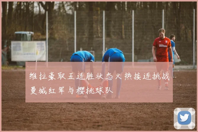维拉豪取五连胜状态火热接连挑战曼城红军与樱桃球队