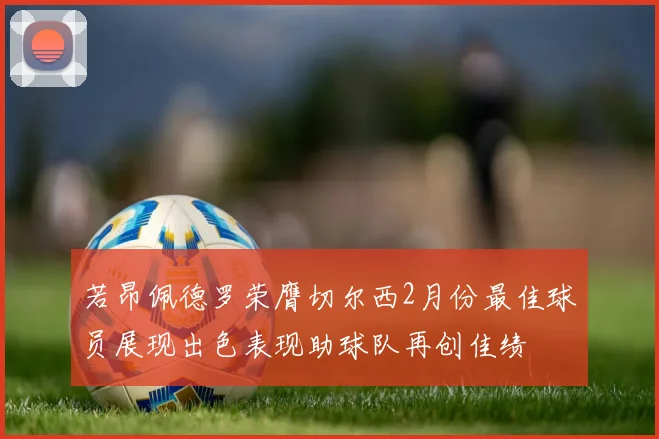 若昂佩德罗荣膺切尔西2月份最佳球员展现出色表现助球队再创佳绩