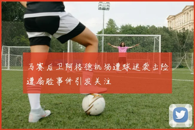 马赛后卫阿格德机场遭球迷袭击险遭扇脸事件引发关注