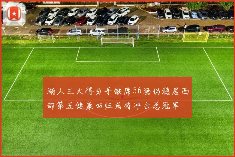 湖人三大得分手缺席56场仍稳居西部第五健康回归或将冲击总冠军