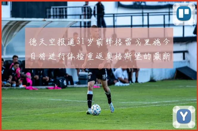 德天空报道31岁前锋格雷戈里施今日将进行体检重返奥格斯堡的最新消息