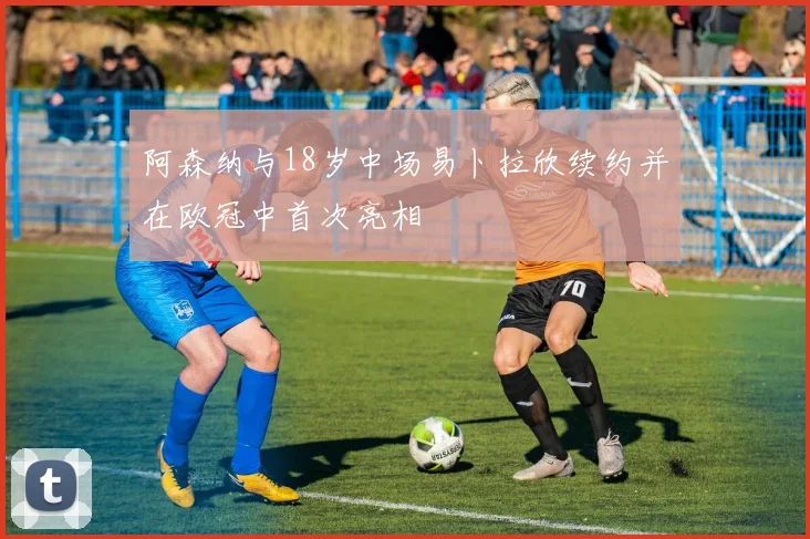 阿森纳与18岁中场易卜拉欣续约并在欧冠中首次亮相