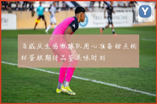 马威庆生感慨球队用心准备甜点纸杯蛋糕期待品鉴美味时刻