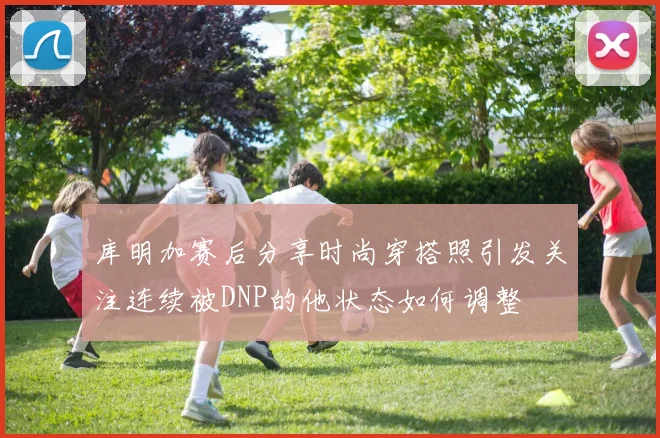库明加赛后分享时尚穿搭照引发关注连续被DNP的他状态如何调整