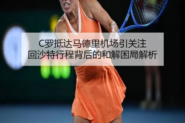 C罗抵达马德里机场引关注 回沙特行程背后的和解困局解析